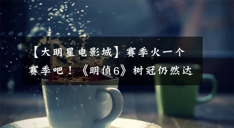 【大明星电影城】赛季火一个赛季吧！《明侦6》树冠仍然达到9.1分，作家脑洞太大