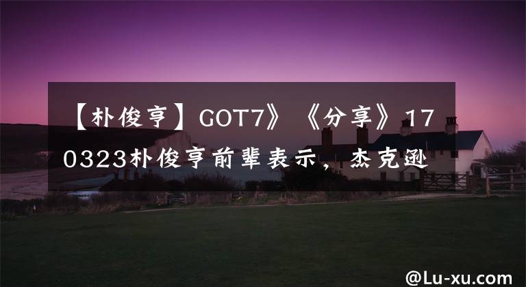 【朴俊亨】GOT7》《分享》170323朴俊亨前辈表示，杰克逊近况“身体好多了”