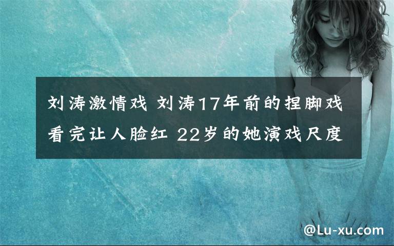 刘涛激情戏 刘涛17年前的捏脚戏看完让人脸红 22岁的她演戏尺度太大了