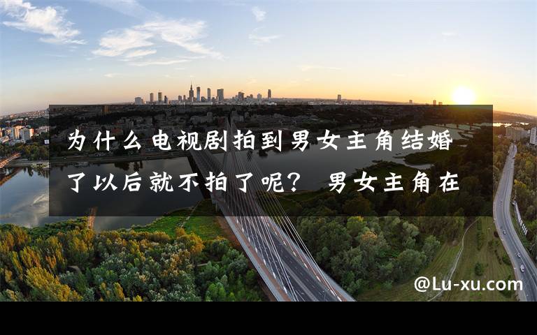 为什么电视剧拍到男女主角结婚了以后就不拍了呢？ 男女主角在最后在一起的电视剧