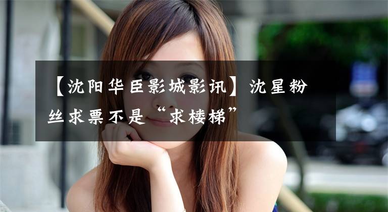 【沈阳华臣影城影讯】沈星粉丝求票不是“求楼梯”