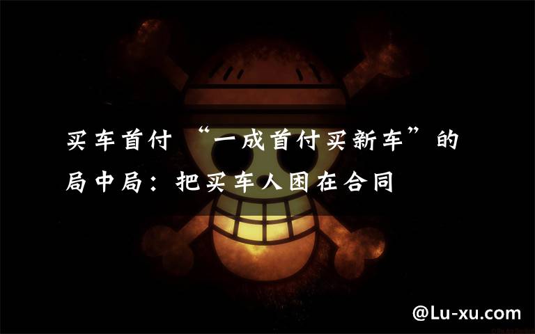 买车首付 “一成首付买新车”的局中局：把买车人困在合同