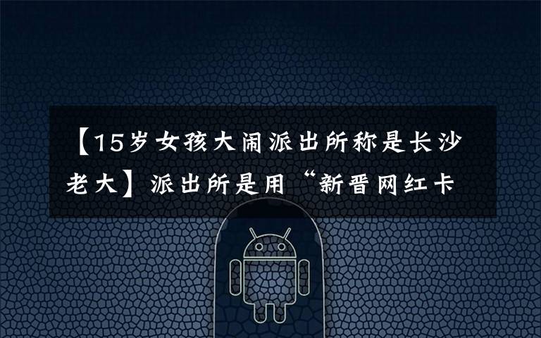 【15岁女孩大闹派出所称是长沙老大】派出所是用“新晋网红卡”做的吗？网民在拍照姿势上进行了热搜
