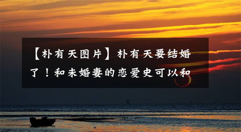【朴有天图片】朴有天要结婚了！和未婚妻的恋爱史可以和经典的玛丽苏偶像剧媲美。