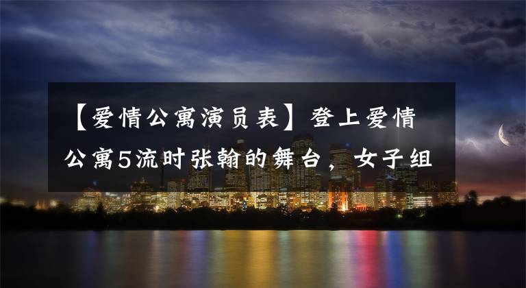 【爱情公寓演员表】登上爱情公寓5流时张翰的舞台，女子组退演陈河、娄艺潇等现状曝光了