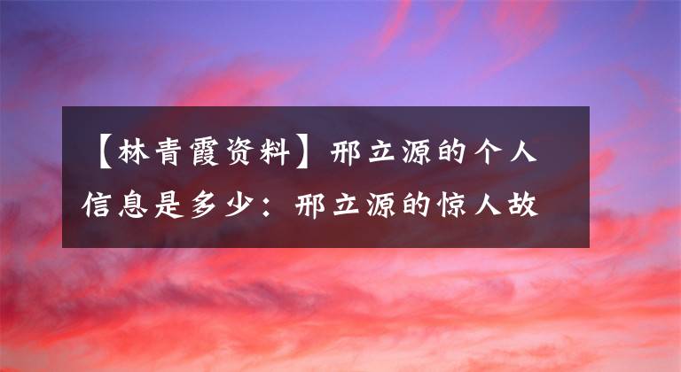 【林青霞资料】邢立源的个人信息是多少：邢立源的惊人故事