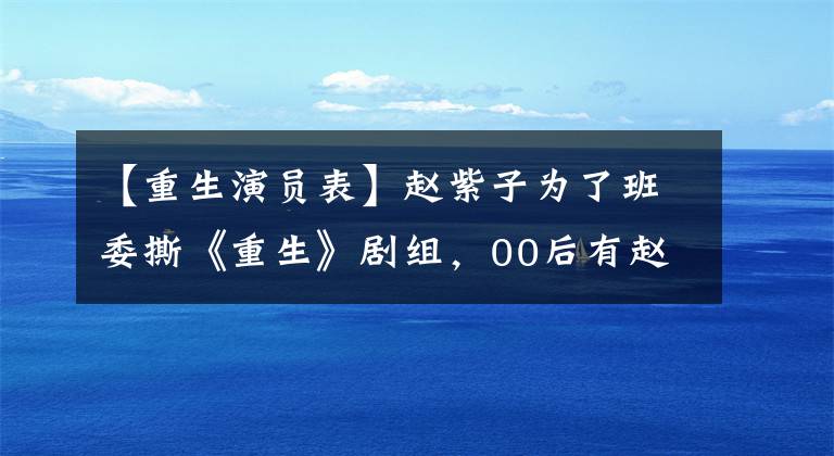 【重生演员表】赵紫子为了班委撕《重生》剧组，00后有赵振迈的内涵，只有观众的缘分没有丢失。