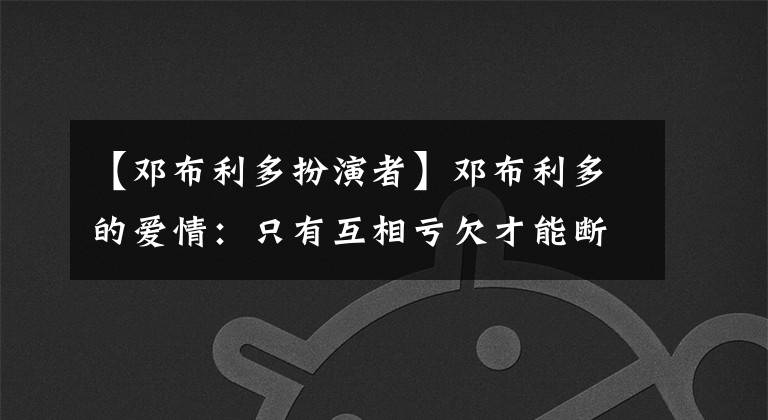 【邓布利多扮演者】邓布利多的爱情：只有互相亏欠才能断绝藕断丝连。