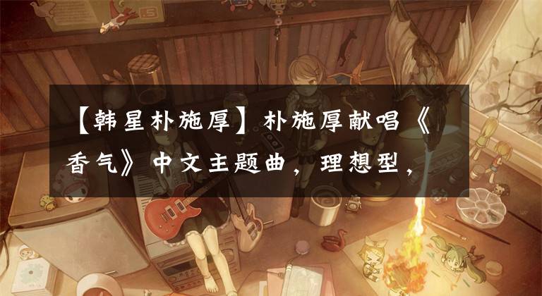 【韩星朴施厚】朴施厚献唱《香气》中文主题曲，理想型，不敢看陈燕。