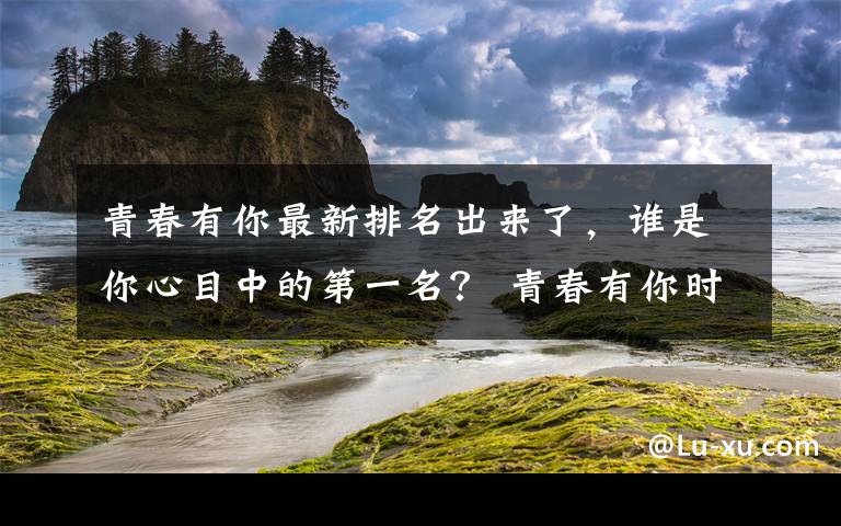 青春有你最新排名出来了，谁是你心目中的第一名？ 青春有你时代少年团