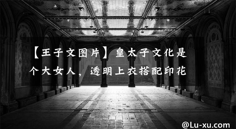 【王子文图片】皇太子文化是个大女人，透明上衣搭配印花半裙，性感迷人，但不失魅力。