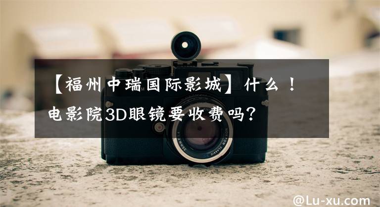 【福州中瑞国际影城】什么！电影院3D眼镜要收费吗？