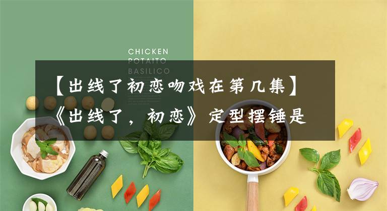 【出线了初恋吻戏在第几集】《出线了，初恋》定型摆锤是匹配惠子高段出线