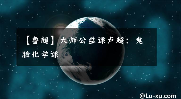 【鲁超】大师公益课卢超：鬼脸化学课