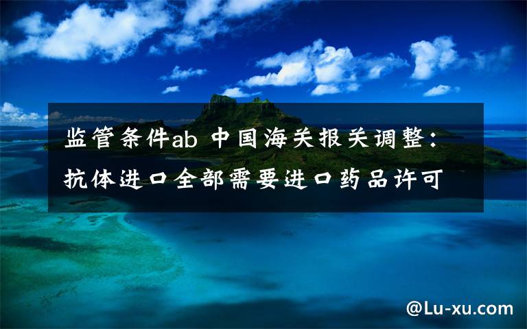 监管条件ab 中国海关报关调整：抗体进口全部需要进口药品许可证