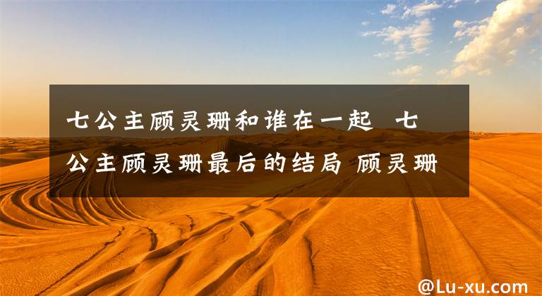 七公主顾灵珊和谁在一起 七公主顾灵珊最后的结局 顾灵珊恋情