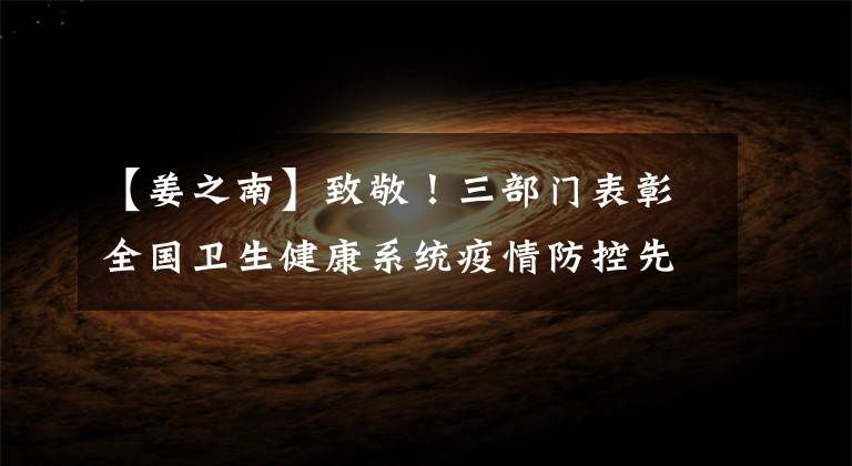 【姜之南】致敬！三部门表彰全国卫生健康系统疫情防控先进集体及先进个人