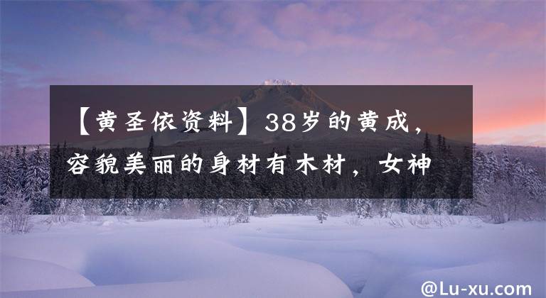 【黄圣依资料】38岁的黄成，容貌美丽的身材有木材，女神越来越有味道