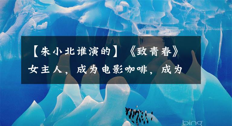 【朱小北谁演的】《致青春》女主人，成为电影咖啡，成为人气王毅，扮演婆婆