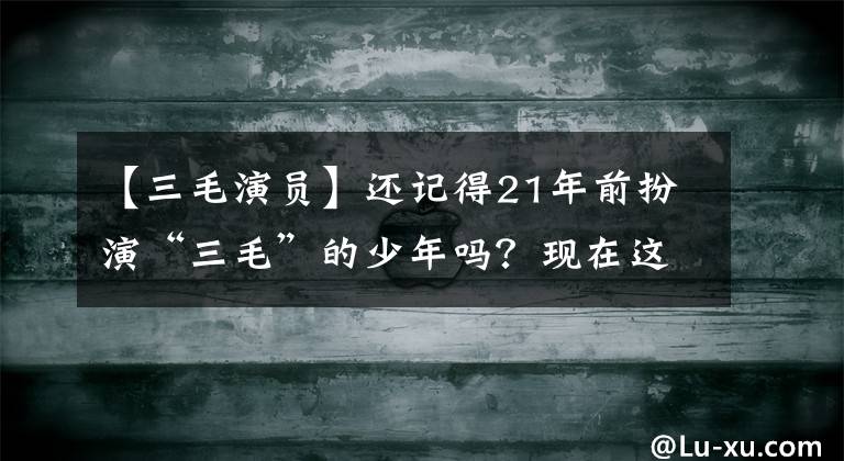 【三毛演员】还记得21年前扮演“三毛”的少年吗？现在这个样子很帅韩国欧巴