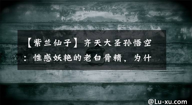 【紫兰仙子】齐天大圣孙悟空：性感妖艳的老白骨精，为什么会输给紫兰仙？