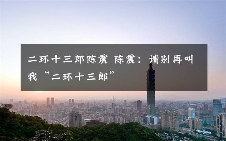 二环十三郎陈震 陈震：请别再叫我“二环十三郎”