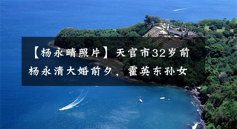 【杨永晴照片】天官市32岁前杨永清大婚前夕，霍英东孙女特地举办了婚前派对，送来了惊喜。