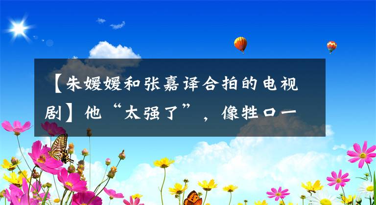 【朱媛媛和张嘉译合拍的电视剧】他“太强了”，像牲口一样强壮！完美的倒三角形身材吸引了无数人的目光