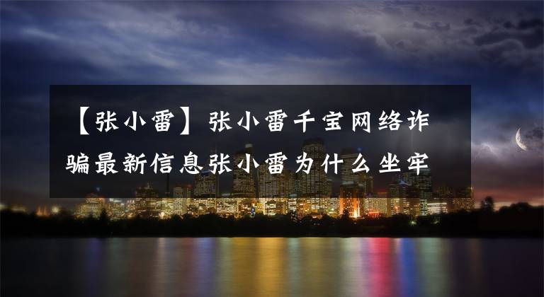 【张小雷】张小雷千宝网络诈骗最新信息张小雷为什么坐牢？