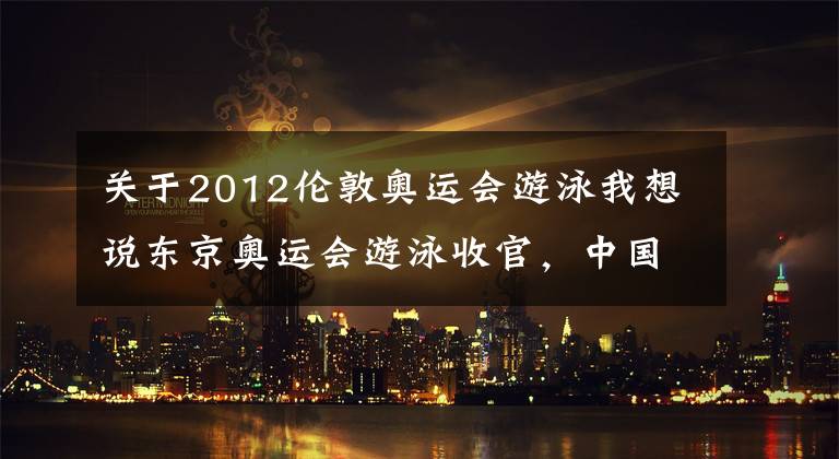 关于2012伦敦奥运会游泳我想说东京奥运会游泳收官，中国泳军3金2银1铜亮点多