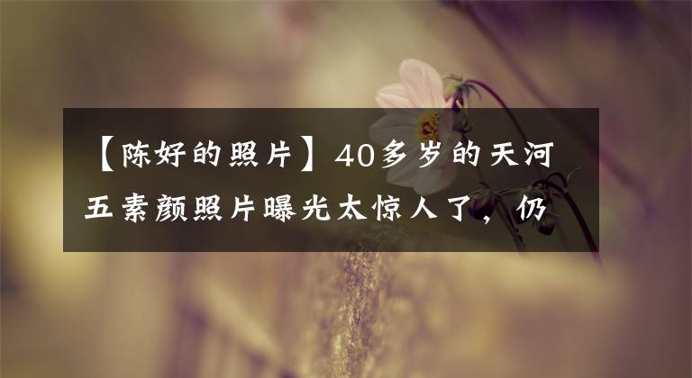 【陈好的照片】40多岁的天河五素颜照片曝光太惊人了，仍然是万人粉丝，幸福豪放的样子。