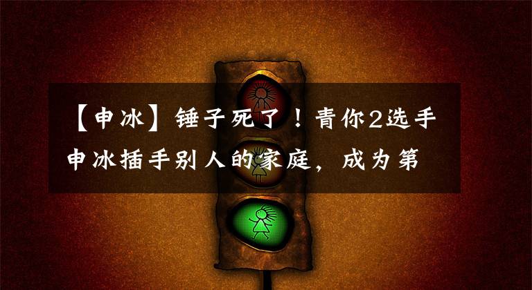【申冰】锤子死了！青你2选手申冰插手别人的家庭，成为第三名，还骂威胁原配