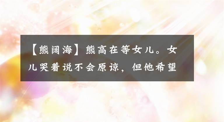 【熊阔海】熊高在等女儿。女儿哭着说不会原谅，但他希望得到原谅