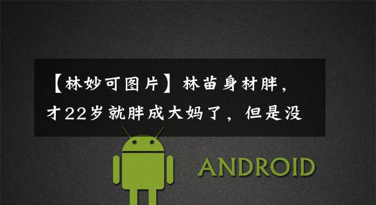 【林妙可图片】林苗身材胖，才22岁就胖成大妈了，但是没有化妆品和滤镜，是真的。