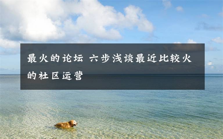 最火的论坛 六步浅谈最近比较火的社区运营