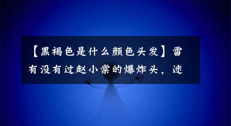 【黑褐色是什么颜色头发】雷有没有过赵小棠的爆炸头，迷惑吴善的萨尔马特？这些发色最终成了爆款。