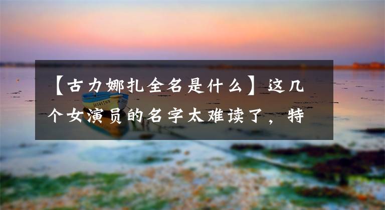 【古力娜扎全名是什么】这几个女演员的名字太难读了，特别是全名，直接记不起来了