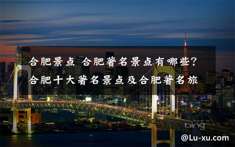 合肥景点 合肥著名景点有哪些？合肥十大著名景点及合肥著名旅游景点推荐