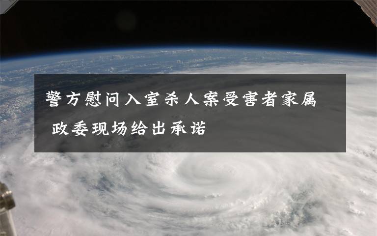 警方慰问入室杀人案受害者家属 政委现场给出承诺