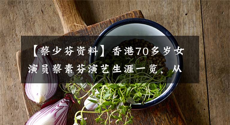【蔡少芬资料】香港70多岁女演员蔡素芬演艺生涯一览，从贫穷的女儿到TVB，最鄙视后。