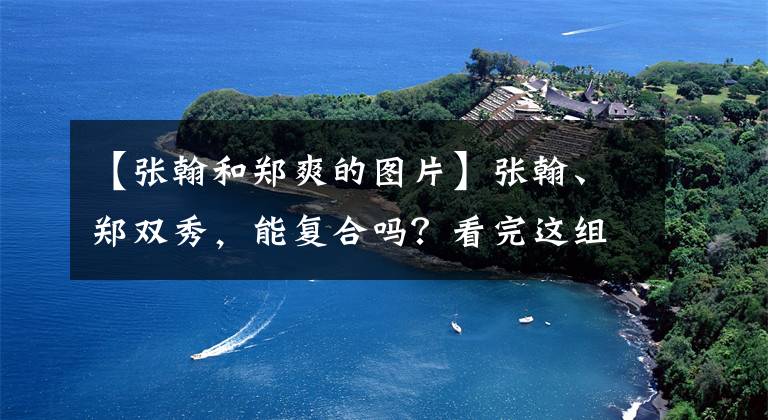 【张翰和郑爽的图片】张翰、郑双秀，能复合吗？看完这组照片就知道了