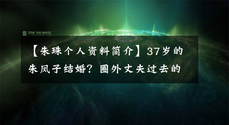 【朱珠个人资料简介】37岁的朱凤子结婚？圈外丈夫过去的发言被揭穿，精英形象崩溃了
