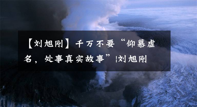 【刘旭刚】千万不要“仰慕虚名，处事真实故事”|刘旭刚