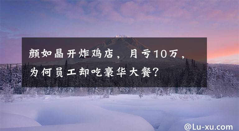 颜如晶开炸鸡店，月亏10万，为何员工却吃豪华大餐？