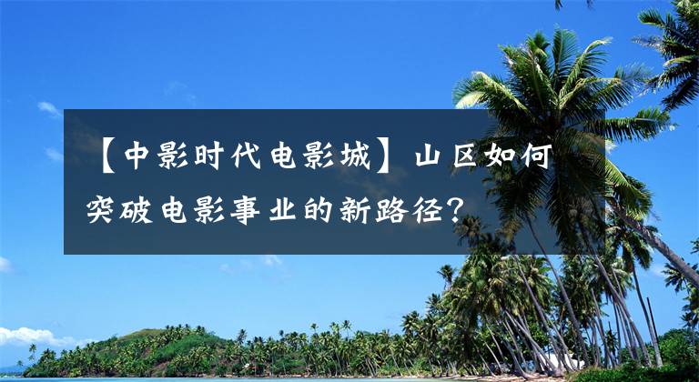 【中影时代电影城】山区如何突破电影事业的新路径？