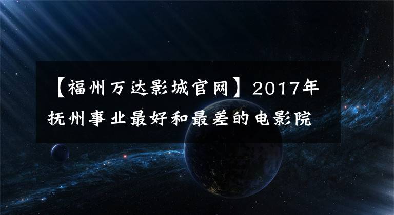 【福州万达影城官网】2017年抚州事业最好和最差的电影院差距有多大？3554万对142万人静下心来