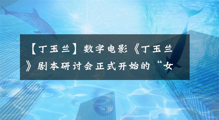 【丁玉兰】数字电影《丁玉兰》剧本研讨会正式开始的“女剧皇后”的一生将搬上银幕！