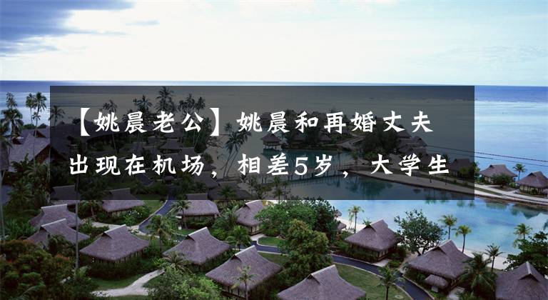 【姚晨老公】姚晨和再婚丈夫出现在机场，相差5岁，大学生，一个看起来很老。