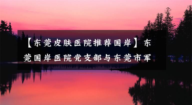 【东莞皮肤医院推荐国岸】东莞国岸医院党支部与东莞市军休所党支部结对共建
