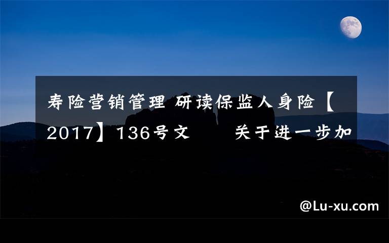 寿险营销管理 研读保监人身险【2017】136号文――关于进一步加强人身保险公司销售管理工作的通知